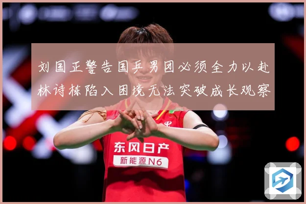刘国正警告国乒男团必须全力以赴林诗栋陷入困境无法突破成长观察：最新赛事动态与深度分析