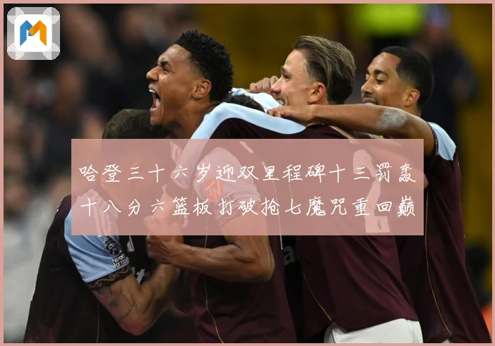 哈登三十六岁迎双里程碑十三罚轰十八分六篮板打破抢七魔咒重回巅成长观察：最新赛事动态与深度分析