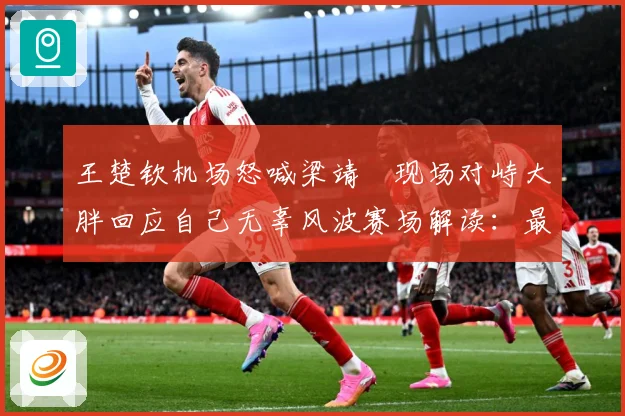 王楚钦机场怒喊梁靖崑现场对峙大胖回应自己无辜风波赛场解读：最新赛事动态与深度分析