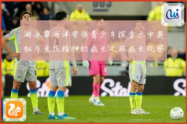 游泳覃海洋带领青少年探索水中奥秘与竞技精神的成长之旅成长观察：最新赛事动态与深度分析