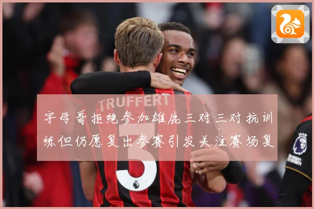 字母哥拒绝参加雄鹿三对三对抗训练但仍愿复出参赛引发关注赛场复盘：最新赛事动态与深度分析