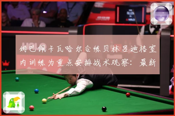 姆巴佩卡瓦哈尔合练贝林吕迪格室内训练为重点安排战术观察：最新赛事动态与深度分析
